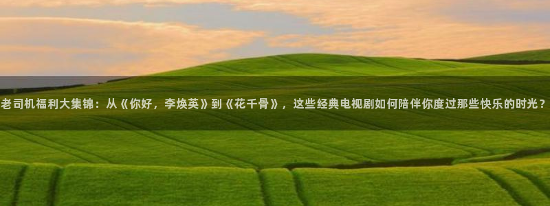 窝窝手机电影55网：老司机福利大集锦：从《你好，李焕英》到《花千骨》，这些经典电视剧如何陪伴你度过那些快乐的时光？